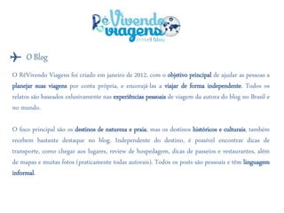 O RêVivendo Viagens foi criado em janeiro de 2012, com o objetivo principal de ajudar as pessoas a
planejar suas viagens por conta própria, e encorajá-las a viajar de forma independente. Todos os
relatos são baseados exlusivamente nas experiências pessoais de viagem da autora do blog no Brasil e
no mundo.
O foco principal são os destinos de natureza e praia, mas os destinos históricos e culturais, também
recebem bastante destaque no blog. Independente do destino, é possível encontrar dicas de
transporte, como chegar aos lugares, review de hospedagem, dicas de passeios e restaurantes, além
de mapas e muitas fotos (praticamente todas autorais). Todos os posts são pessoais e têm linguagem
informal.
O Blog✈
 