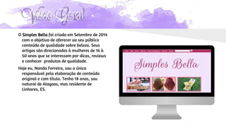 Visão Geral
O Simples Bella foi criado em Setembro de 2014
com o objetivo de oferecer ao seu público
conteúdo de qualidade sobre beleza. Seus
artigos são direcionados à mulheres de 16 à
50 anos que se interessam por dicas, reviews
e conhecer produtos de qualidade.
Hoje eu, Nanda Ferreira, sou a única
responsável pela elaboração de conteúdo
original e com título. Tenho 18 anos, sou
natural de Alagoas, mas residente de
Linhares, ES.
 