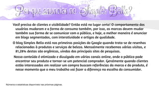 Por que anunciar no Simples Bella?
Você precisa de clientes e visibilidade? Então está no lugar certo! O comportamento dos
usuários mudaram e a forma de consumo também, por isso, as marcas devem mudar
também sua forma de se comunicar com o público, e hoje, a melhor maneira é anunciar
em blogs segmentados, com interatividade e artigos de qualidade.
O blog Simples Bella está nas primeiras posições do Google quando trata-se de resenhas
relacionadas à produtos e serviços de beleza. Mensalmente recebemos várias visitas, e
81,28% destas são orgânicas, vindas dos principais sites de pesquisas.
Nosso conteúdo é otimizado e divulgado em vários canais online, onde o público pode
encontrar seu produto e tornar-se um potencial comprador. Geralmente quando clientes
estão interessados em realizar um compra buscam referências da marca e do produto, é
nesse momento que o meu trabalho vai fazer a diferença na escolha do consumidor.
Números e estatísticas disponíveis nas próximas páginas.
 