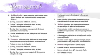 Como anunciar?
 Publieditorial: Tenha um artigo publicado em nosso
blog e divulgue seus produtos/serviços para os meus
leitores.
• O artigo pode conter até 5 links externos.
• O artigo é divulgado em todas as redes do blog
(facebook, instagram e google+).
• O artigo ficará um mês em nossos posts de destaque
(cabeçalho e barra lateral).
• O artigo permanecerá no blog até o fim de sua existência.
• Por: R$45,00.
 Permuta: Tenha um artigo publicado em nosso blog e
divulgue seus produtos/serviços para os meus leitores.
• Produto em troca de divulgação.
• O artigo pode conter até 3 links externos.
• O artigo é divulgado em todas as redes do blog.
• O artigo ficará uma semana nos posts de destaque no
cabeçalho do blog.
• O artigo permanecerá no blog até o fim de sua
existência.
• Como funciona: Produtos em troca de divulgação.
Custos de envio ficam por conta do anunciante.
 Sorteio: Divulgue seus produtos através de um
sorteio no blog ou redes sociais do mesmo.
• O patrocinador escolhe o produto para sortear e
também se responsabiliza pela entrega do prêmio ao
ganhador.
• A divulgação e realização do sorteio fica sob minha
responsabilidade.
• O sorteio haverá regras, como por exemplo, seguir o
patrocinador e o blog em questão nas redes sociais.
 Banner: Imagem/Texto – 728x90 (topo)
• O banner deve ser criado pelo anunciante.
• Banner animado só em GIF, não aceito Flash.
• Por: R$80,00 mensais.
 