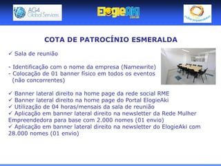COTA DE PATROCÍNIO ESMERALDA

 Sala de reunião

- Identificação com o nome da empresa (Namewrite)
- Colocação de 01 banner físico em todos os eventos
  (não concorrentes)

 Banner lateral direito na home page da rede social RME
 Banner lateral direito na home page do Portal ElogieAki
 Utilização de 04 horas/mensais da sala de reunião
 Aplicação em banner lateral direito na newsletter da Rede Mulher
Empreendedora para base com 2.000 nomes (01 envio)
 Aplicação em banner lateral direito na newsletter do ElogieAki com
28.000 nomes (01 envio)
 
