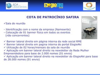 COTA DE PATROCÍNIO SAFIRA

Sala de reunião

- Identificação com o nome da empresa (Namewrite)
- Colocação de 01 banner físico em todos os eventos
  (não concorrentes)

 Banner lateral direito em página interna da rede social RME
 Banner lateral direito em pagina interna do portal ElogieAki
 Utilização de 02 horas/mensais da sala de reunião
 Aplicação em banner lateral direito na newsletter da Rede Mulher
Empreendedora para base de 2.000 nomes (01 envio)
 Aplicação em banner lateral direito na newsletter do ElogieAki para base
de 28.000 nomes (01 envio)
 