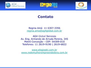 Contato


       Regina Amá 11 6307-3356
     regina.ama@ag4global.com.br

          AG4 Global Services
Av. Eng. Armando de Arruda Pereira, 345
   Metrô Conceição - CEP: 04309-010
 Telefones: 11 2619-9190 | 2619-6822

       www.elogieaki.com.br
www.redemulherempreendedora.com.br
 