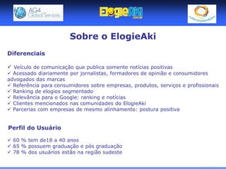Sobre o ElogieAki
Diferenciais

 Veículo de comunicação que publica somente notícias positivas
 Acessado diariamente por jornalistas, formadores de opinião e consumidores
advogados das marcas
 Referência para consumidores sobre empresas, produtos, serviços e profissionais
 Ranking de elogios segmentado
 Relevância para o Google: ranking e notícias
 Clientes mencionados nas comunidades do ElogieAki
 Parcerias com empresas de mesmo alinhamento: postura positiva


Perfil do Usuário

 60 % tem de18 a 40 anos
 65 % possuem graduação e pós graduação
 78 % dos usuários estão na região sudeste
 