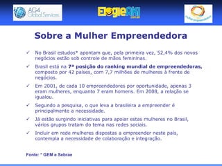 Sobre a Mulher Empreendedora
   No Brasil estudos* apontam que, pela primeira vez, 52,4% dos novos
    negócios estão sob controle de mãos femininas.
   Brasil está na 7ª posição do ranking mundial de empreendedoras,
    composto por 42 países, com 7,7 milhões de mulheres à frente de
    negócios.
   Em 2001, de cada 10 empreendedores por oportunidade, apenas 3
    eram mulheres, enquanto 7 eram homens. Em 2008, a relação se
    igualou.
   Segundo a pesquisa, o que leva a brasileira a empreender é
    principalmente a necessidade.
   Já estão surgindo iniciativas para apoiar estas mulheres no Brasil,
    vários grupos tratam do tema nas redes sociais.
   Incluir em rede mulheres dispostas a empreender neste país,
    contempla a necessidade de colaboração e integração.


Fonte: * GEM e Sebrae
 