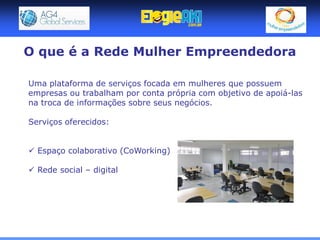 O que é a Rede Mulher Empreendedora

Uma plataforma de serviços focada em mulheres que possuem
empresas ou trabalham por conta própria com objetivo de apoiá-las
na troca de informações sobre seus negócios.

Serviços oferecidos:


 Espaço colaborativo (CoWorking)

 Rede social – digital
 