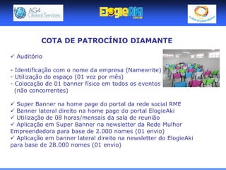 COTA DE PATROCÍNIO DIAMANTE

 Auditório

- Identificação com o nome da empresa (Namewrite)
- Utilização do espaço (01 vez por mês)
- Colocação de 01 banner físico em todos os eventos
  (não concorrentes)

 Super Banner na home page do portal da rede social RME
 Banner lateral direito na home page do portal ElogieAki
 Utilização de 08 horas/mensais da sala de reunião
 Aplicação em Super Banner na newsletter da Rede Mulher
Empreendedora para base de 2.000 nomes (01 envio)
 Aplicação em banner lateral direito na newsletter do ElogieAki
para base de 28.000 nomes (01 envio)
 
