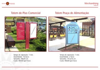 Merchandising
                                                                     midia kit




Totem de Piso Comercial       Totem Praça de Alimentação




  Tempo de exposição: 1 mês      Tempo de exposição: 1 mês
  Quantidade: 16 faces           Quantidade: 2 faces
  Tamanho: 98x45 cm              Tamanho: 79,5x76 cm
  Custo: R$500 (por face)        Custo: R$600 (por face)
 