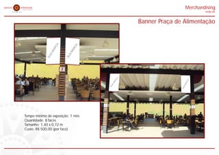 Merchandising
                                                           midia kit


                                   Banner Praça de Alimentação




Tempo mínimo de exposição: 1 mês
Quantidade: 8 faces
Tamanho: 1,40 x 0,72 m
Custo: R$ 500,00 (por face)
 