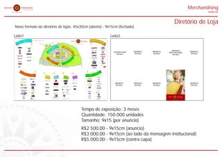 Merchandising
                                                                                                                                                                                                                                                                                                                                                                                                                                                                                                                                                                                                         midia kit


                                                                                                                                                                                                                                                                                                                                                                                                                                                                                                                                                                               Diretório de Loja
Novo formato do diretório de lojas: 45x30cm (aberto) - 9x15cm (fechado)

Lado1                                                                                                                                                                                                                                                                                                                                                                                                                                                                                                                               Lado2
                                                                                         Diretório de Lojas
                                                         9A 10 11 12 13 14                                                                                                                                                                                                                                                                                                                                                            15 16 17 18/19 19A 20 21
WC                                         7/8/9                                                                                                                                                                                 ENTRADA                                                                                                                                                                                                                       22 23
                                5    6                                                                                                                                                                                                                                                                                                                                                                                                                               24 24                                                     WC


                                                                           4                                                                                                                                                                                                                                                                                                                                                         1
                           4A




                                                                                                                                                                                                                                                                                                                                                                                                                                            BLOCO
                                                                                 BLOCO




                                                                                                                                                                                                                                                                                                                                                                                                                                                                          A
                                                                                                                                                                                                                                                                                                                                                                                                                                                                                                25
                   3/4




                                                                                                                                                                                                                                                                                                                                                                                                                                                                                                                             /29A
                                                                                                                                                                                                                                                                                                                                                                                                                                                                                                       26
           1   2                                                                                                                                                                                                                                                                                                                                                                            Chic é pagar pouco.                                                                                             27




                                                                                                                                                                                                                                                                                                                                                                                                                                                                                                                           29
                                                                                                                                                                                                                                                                                                                                                                                                                                                                                                                         28
                                                                                                                                                                                                                                                                                                                                                                                                                                                                                                                 28    28
                                                                                                                                                                                                                                                                                                                                                                                                                                                                                                                           C
      1A                                                                                                                                                                                                                                                                                                                                                                                                                                                                                                              28 B
                                                                                                                                                                                                                                                                                                                                                                                                                                                                                                                        A




                                                                                                                                                                                           4                           13 14
                                                                                                                                                                                                                                                                      15 16                                    BL
1                                                   9A
                                                                                                                                                               O                                                 11 12
                                                                                                                                                                                                                                                                                   17
                                                                                                                                                                                                                                                                                          18/19
                                                                                                                                                                                                                                                                                                                 OC                                                                                                                   15                                         24

                                                                                                                                                            OC
                                                                                                                                                                                                     10                                                                                                    19A
                                                                                                                                                                                             9A                                                                                                                20
                                                                                                                                                                                                                                                                                                                                         O1
                                                                                                                                                         BL
                                                                                                                                                                                   9                                                                                                                                      21
                                                                                                                                                                               7/8/                                                                                                                                            22
                                                                                                                                                                       6                                                                                                                                                            23
                                                                                                                                                                                                                                                                                                                                         24                                                                                                                                      24A
                                                                                                                                                                                                                                                                                                                                                                                                                                                                                                                                                                          ANUNCIO
                                                                                                                                                                   5                                                                                                                                                                                                                                                                  16
1A                                                                                                                                                         4A
                                                                                                                                                                                                                                                                                                                                              24A
                                                    10                                                                    WC                                                                                                                                                                                                                                                        WC

                                                                                                                                                                                                                                                                                                                                                                                                                                                                                                                                                   ANUNCIO   ANUNCIO                           ANUNCIO




                                                                                                                                                                                                                                                                                                                                                    25
                                                                                                                                                   3/4




                                                                                                                                                                                                                                                                                                                                                                                                                                                                                                                                     CONTRA CAPA




                                                                                                                                                                                                                                                                                                                                                     26
                                                                                                                                                                                                                                                                BLOC
                                                                                                                                                                                                                                   O 4A
                                                                                                                                                                                                                                                                                                                                                                                                                                                                                 25
                                                                                                                                                                                                                                                                                                                                                                                                                                                                                                                                                                       INSTITUCIONAL




                                                                                                                                                                                                                                                                                                                                                         27
                                                                                                                                               2




                                                                                                                                          1                                                                                                                                  O 1A                                                                                              9A




                                                                                                                                                                                                                    4A
                                                                                                                                                                                                                                                                                                                                                                             /2
                                                                                                                                                                                                                   BLOC




                                                                                                                                                                                                                                                                                                          1A
                                                                                                                                                                                                                                                                                                                                                                           29                                                         17




                                                                                                                                                                                                                                                                                                                                                           28

                                                                                                                                                                                                                                                                                                                                                                 28 B
                                                                                                                                                                                                                                                             63/83
2
                                                                                                                                                                                                                                                                                                                                                                                                                                                                                                                                                    9X15cm    9X15cm                            9X15cm

                                                                                                                                                                                                                                             60/82




                                                                                                                                                                                                                                                                                                                                                                   C
                                                                                                                                                                                                                                                                      64/84




                                                                                                                                                                                                                                                                                                                                                                    28
                                                                                                                                                                                                                                                                     65/85
                                                                                                                                                                                                           3A BLOCO


                                                                                                                                                                                                                                    59/80
                                                                                                                                          1A




                                                                                                                                                                                                                                                                                                 2A BLOCO




                                                                                                                                                                                                                                                                                                                                                              28
                                                                                                                                                                                                                                                                                  66/86
                                                                                                                                                                                                                   58/79




                                                                                                                                                                                                                                                                                 67/87




                                                                                                                                                                                                                                                                                                                                                                A
                                                                                                                                                                                                                                                                                                                                                                                                                                                                                                                                       9X15cm
                                                                                                                                                                                                                    57/78
                                                    11
                                                                                                                                                                                                                                                                                                                                                                                                 PRAÇA DE
                                                                                                                                                                                                                                                                                                                                                                                                 ALIMENTAÇÃO                          18/19
                                                                                                                                                                                                                                                                                                                                                                                                                                                                                 26
                                                                                                                                                                                                                                                                                                                                                                                                                                                                                                                                                                           9X15cm
3/4
                                                                                                                                                                                                                         77/97




                                                                                                                                                                                                                                                                                 68/88


                                                                                                                                                                                                                                                                                           BLOCO
                                                                                                                                                                                                                                                                                  69/89
                                                                                                                                                                                                                                    76 96
                                                                                                                                                                                                     BLOCO




                                                                                                                                                                                                                                        95




                                                                                                                                                                                                                                                                        90
                                                                                                                                                                                                                                 74/93/94




                                                                                                                                                                                                                                                             71/91
                                                                                                                                                                                                                                                              72/92
                                                                                                                                                                                                                                                                                                                                                                                                                                                                                 27




                                                                                                                                                                                                                                                                                                                                                                       A
                                                                                                                                                                                                                                                                                                                                                                     30
                                                    12




                                                                                                                                                                                                                                                                                                                                                              30 B
                                                                                                                                                                                                                                                                                                                                                                  30
                                                                                                                                          56




                                                                                                                                                                                                                 BLOC




                                                                                                                                                                                                                                                                            70
                                                                                                                                                                                                                                 73




                                                                                                                                                                                                                                                                                                                                                           30
                                                                                                                                                                                                                                                                             O 2A
                                                                                                                                                                                                                                 75




                                                                                                                                                                                                                                                                                                                                                                C
                                                                                                                                                                                                                                   O 3A                                                                                                                                                                                               19A




                                                                                                                                                                                                                                                                                                                                                                           D
                                                                                                                                                                                                                                                                BLOC




                                                                                                                                                                                                                                                                                                                                                                         30
                                                                                                                                                                                                                                                                                                                                                         31




                                                                                                                                                                                                                                                                                                                                                                        E
                                                                                                                                               55




                                                                                                                                                                                                                                                                                                                                                                      30
4/A




                                                                                                                                                                                                                                                                                                                                                     32
                                                                                                                                                   54




                                                                                                                                                                                                                                                                                                                                                                                                                                                                                 28




                                                                                                                                                                                                                                                                                                                                                33
                                                                                                                                                     52




                                                                                                                                                         /5                                                                                                                                                                                     A
                                                                                                                                                                                                                                                                                                                                              33
                                                                                                                                                       A




                                                    13                                                                                         BL             3
                                                                                                                                                                  51
                                                                                                                                                                    /52                                                                                                                                                             35
                                                                                                                                                                                                                                                                                                                                         34
                                                                                                                                                                                                                                                                                                                                                     2                                                                                20
                                                                                                                                                  O
                                                                                                                                                                                                                                                                                                                                     CO
                                                                                                                                                                                                                                                                                                                               36
                                                                                                                                                                                 A




                                                                                                                                                                                                                                                                                                                                                                                                                                                                                 28A
                                                                                                                                                                               50




5
                                                                                                                                                                  CO                                                                                                                                                      37
                                                                                                                                                                             /50




                                                                                                                                                                                     48                                                                                                                              38
                                                                                                                                                                                           47A                                                                                                                 38A
                                                                                                                                                                           49




                                                                                                                                                                                                       46/47                                                                                      39
                                                                                                                                                                                                                                                                                                                    O
                                                                                                                                                                                 3                                                                                                                               BL
                                                                                                                                                                                                                            45 44                                                  40
                                                                                                                                                                                                                                       44A                                   42 41                                                                  ADMINISTRAÇÃO                                                                     21
                                                                                                                                                                                                                                                                      42A
                                                    14                                                                                                                                                                               44C                                                                                                                                                                                                                                         28B
                                                                                                                                                                                                                                    44D
                                                                                                                                                                                                                                                                        43
6                                                                                                                                                                                                                                   44B


                                                                                                                                                                                                                                  WC                                                      AMBULATÓRIO                                                                                                                                 22                                         28C

7/8/9                                                                                                                                                                                                                                                                               SALA VIP ESTACIONAMENTO
                                                                                                                                                                                                                                                     SAÍDA
                                                                                                                                                                                                                                                                       DESEMBARQUE DE PASSAGEIROS                                                                                                                                     23                                         29/29A




                                                                                         3                                                                                                                                                                                                                                                                                                                         2
                                                                                                                                                                                                                                                                                                                                                                                                                                                                                       A
                           56
                                                                                                BLOCO




                                                                                                                                                                                                                                                                                                                                                                                                                          BLOCO
                                                                                                                                                                                                                                                                                                                                                                                                                                                                                     30

                                55                                                                                                                                                                                                                                                                                                                                                                                                                                              30    30
                                                                                                                                                                                                                                                                                                                                                                                                                                                                                        B

                                                                                                                                                                                                                                                                                                                                                                                                                                                                           31              30
                                                                                                                                                                                                                                                                                                                                                                                                                                                                                             C




                                                                                                                                                                       2A                                                                                    3A
                                     54



                                                                                                                                                                                                                                                                                                                                                     4A
                                                                                                                                                                                                                                                                                                                                                                                                                                                                      32
                                                                                                                                                                                                                                                                                                                                                                                                                                                                                                D




                                                                                                        1A
                                                                                                                                                                                                                                                                                                                                                                                                                                                                                             30
                                                                                                                                                                                                                                                                                                                                                                                                                                           ADMINISTRAÇÃO
                                                                                                                                                                                             BLOCO




                                                                                                                                                                                                                                                                                  BLOCO




                                          52                                                                                                                                                                                                                                                                                                                                                                                                                       33
                                                                                                                                                                                                                                                                                                                                                                           BLOCO
                                                                                                                 BLOCO




                                                                                                                                                                                                                                                                                                                                                                                                                                                                                                   E
                                            A/5                                                                                                                                                                                                                                                                                                                                                                                                                A
                                                                                                                                                                                                                                                                                                                                                                                                                                                                                                30
                                                3    51/52                                                                                                                                                                                                                                                                                                                                                                                                34 33
                                                                                                                                                                                                                                                                                                                                                                                                                                                    36 35
                                                                50A
                                                             49/50




                                                                      48                                                                                                                                                                                                                                                                                                                                                                      37
                                                                           47A                                                                                                                                                                                                                                                                                                                                           42 41 40   39 38A 38
                                                                                               44A
                                                                                 46/47 45 44                                                                                                                                                                                                                                                                                                                       42A
                                                                                               44C
                                                                                               44D                                                                                                                                                                                                                                                                                                                 43
                                                                                                                                                                                                                             68/88




                                                                                                                                                                                                                                                                                        77/97
                                                                                                                                                                                                                              69/89




                                                                                               44B
                                                                                                                                                                                                               90




                                                                                                                                                                                                                                                                                      76 96
                                                                                                                                                                                                  71/91




                                                                                                                                                                                                                                                                                                                  95
                                                                                                                                                                                                                                                                                                                /94
                                                                                                                                                                                          72/92
                                                                                                                         63/83
                                                                                                                                  64/84




                                                                                                                                                                                                                                                                                                                                                                                                                          AMBULATÓRIO
                                                                                                                                                                                                                                                                                                                                                                                                   60/82
                                                                                               WC
                                                                                                                                 65/85




                                                                                                                                                                                                                                                                                                                                                                                                                                                         35
                                                                                                                                                                                                                                                                                                           74/93




                                                                                                                                                                                                                                                                                                                                                                                         59/80
                                                                                                                                            66/86
                                                                                                                                           67/87




                                                                                                                                                                                                                     70




                                                                                                                                                                                                                                                                                                                                                                     58/79
                                                                                                                                                                                                                                                                                                                                                                      57/78
                                                                                                                                                                                                                                                                                                           73
                                                                                                                                                                                                                                                                                                           75




                   44C                                           44C                                                                                                                                                                                                                                                                                                                                              30A
                                                                                                                                                                                                                                                                                                                                                                                                                                                         36

                                                                                                         63/83                                                            68/88                                                                              73                                                                                          60/82
                                                                                                                                                                                                                                                                                                                                                                                                                  30B
                                                                 44D                                                                                                                                                                                                                                                                                                                                                                                     37
                   44D


                                                                                                         64/84                                                            69/89                                                                              74/93/94                                                                                    59/80
                                                                                                                                                                                                                                                                                                                                                                                                                  30C
                                                                                                                                                                                                                                                                                                                                                                                                                                                         38                                                                           ANUNCIO      ANUNCIO   ANUNCIO                           ANUNCIO
                                                                 44B
                   44B

                                                                                                                                                                                                                                                                                                                                                         58/79
                                                                                                                                                                                                                                                                                                                                                                                                                  30D
                                                                                                                                                                                                                                                                                                                                                                                                                                                         38A
                                                                                                                                                                                                                                                                                                                                                                                                                                                                                                                                       9X15cm       9X15cm    9X15cm                            9X15cm
                                                                                                                                                                                                                                                             75
                                                                                                                                                                          70
                                                                 44                                      65/85                                                                                                                                                                                                                                                                                                    30E
                   44                                                                                                                                                                                                                                                                                                                                                                                                                                    39
                                                                                                                                                                                                                                                                                                                                                         57/78
                                                                                                                                                                                                                                                             76                                                                                                                                                   30
                                                                 45                                                                                                       90                                                                                                                                                                                                                                                                             40
                   45                                                                                    66/86
                                                                                                                                                                                                                                                                                                                                                                                                                  31
                                                                                                                                                                                                                                                             95                                                                                                                                                                                          41
                                                                 46/47                                                                                                    91
                   46/47                                                                                 67/87                                                                                                                                                                                                                                                                                                    32
                                                                                                                                                                                                                                                                                                                                                                                                                                                         42
                                                                                                                                                                                                                                                             76
                                                                 47A                                                                                                                                                                                                                                                                                                                                              33A
                                                                                                                                                                          71
                   47A                                                                                                                                                                                                                                                                                                                                                                                                                                   42A
                                                                                                                                                                                                                                                                                                                                                                                                                  33
                                                                                                                                                                                                                                                             77/97
                                                                 45                                                                                                                                                                                                                                                                                                                                                                                      43
                                                                                                                                                                          72/92                                                                                                                                                                                                                                                                                                                                                                                          Chic é pagar pouco.




                                                                                                                                                                                                                                                                                                                                                                                                               Tempo de exposição: 3 meses
                                                                                                                                                                                                                                                                                                                                                                                                               Quantidade: 150.000 unidades
                                                                                                                                                                                                                                                                                                                                                                                                               Tamanho: 9x15 (por anuncio)
                                                                                                                                                                                                                                                                                                                                                                                                               R$2.500,00 - 9x15cm (anuncio)
                                                                                                                                                                                                                                                                                                                                                                                                               R$3.000,00 - 9x15cm (ao lado da mensagem institucional)
                                                                                                                                                                                                                                                                                                                                                                                                               R$5.000,00 - 9x15cm (contra capa)
 