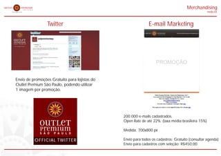 Merchandising
                                                                                                   midia kit



                 Twitter                                      E-mail Marketing




                                                                  PROMOÇÃO


Envio de promoções Gratuito para lojistas do
Outlet Premium São Paulo, podendo utilizar
1 imagem por promoção.




                                               200.000 e-mails cadastrados.
                                               Open Rate de até 22%. (taxa média brasileira 15%)

                                               Medida: 700x800 px

          OFFICIAL TWITTER                     Envio para todos os cadastros: Gratuito (consultar agenda)
                                               Envio para cadastros com seleção: R$450,00
 