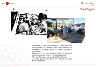 Merchandising
                                                                      midia kit


                                                              Panfletagem




Quantidade: 2 cancelas de entrada e 2 cancelas de saída
Custo: R$500,00 por dia e por cancela (sexta-feira sábado e
domingo) R$300,00 por dia e por cancela (segunda a
quinta-feira).
Panfletagem nas cancelas(promotores devidamente
uniformizados e por conta da empresa contratante)
Obs.: Panfleto sujeito a aprovação da Administração;
As ofertas dos produtos devem ser exclusivas do Outlet
Premium São Paulo.
 