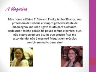 A blogueira
Meu nome é Elaine C. Serrano Pirolo, tenho 39 anos, sou
professora de História e sempre gostei bastante de
maquiagem, mas não ligava muito para o assunto.
Redescobri minha paixão há pouco tempo e percebi que,
não é porque eu uso óculos que preciso ficar me
escondendo, não é mesmo? Maquiagem e óculos
combinam muito bem, sim!
 