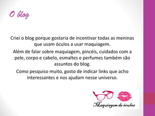 O blog
Criei o blog porque gostaria de incentivar todas as meninas
que usam óculos a usar maquiagem.
Além de falar sobre maquiagem, pincéis, cuidados com a
pele, corpo e cabelo, esmaltes e perfumes também são
assuntos do blog.
Como pesquiso muito, gosto de indicar links que acho
interessantes e nos ajudam nesse universo.
 