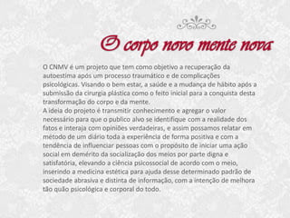 O CNMV é um projeto que tem como objetivo a recuperação da
autoestima após um processo traumático e de complicações
psicológicas. Visando o bem estar, a saúde e a mudança de hábito após a
submissão da cirurgia plástica como o feito inicial para a conquista desta
transformação do corpo e da mente.
A ideia do projeto é transmitir conhecimento e agregar o valor
necessário para que o publico alvo se identifique com a realidade dos
fatos e interaja com opiniões verdadeiras, e assim possamos relatar em
método de um diário toda a experiência de forma positiva e com a
tendência de influenciar pessoas com o propósito de iniciar uma ação
social em demérito da socialização dos meios por parte digna e
satisfatória, elevando a ciência psicossocial de acordo com o meio,
inserindo a medicina estética para ajuda desse determinado padrão de
sociedade abrasiva e distinta de informação, com a intenção de melhora
tão quão psicológica e corporal do todo.

 