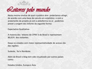 Nesta mesma analise de qual o publico alvo poderíamos atingir,
de acordo com uma base de calculo em estatística e com o
andamento do projeto já com a plataforma no ar , podemos
prever a origem dos leitores da seguinte forma:
Expectativa QualitativaA maioria dos leitores do CPNV é do Brasil e representam
86,61% dos visitantes.
Daqui os estados com maior representatividade de acesso são
das regiões:
Sudeste, Sul e Nordeste.
Além do Brasil o blog tem sido visualizado por outros países
como:
Estados Unidos, Europa e Ásia.

 