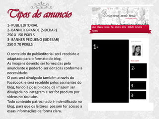 1- PUBLIEDITORIAL
2- BANNER GRANDE (SIDEBAR)
250 X 150 PIXELS
3- BANNER PEQUENO (SIDEBAR)
250 X 70 PIXELS
O conteúdo do publieditorial será recebido e
adaptado para o formato do blog.
As imagens deverão ser fornecidas pelo
anunciante e poderão ser editadas conforme a
necessidade.
O post será divulgado também através do
Facebook, e será recebido pelos assinantes do
blog, tendo a possibilidade da imagem ser
divulgada no Instagram e ser for produto por
vídeos no Youtube.
Todo conteúdo patrocinado é indentificado no
blog, para que os leitores possam ter acesso a
essas informações de forma clara.

 