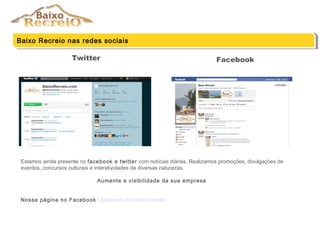 Twitter
Baixo Recreio nas redes sociaisBaixo Recreio nas redes sociais
Facebook
Estamos ainda presente no facebook e twitter com notícias diárias. Realizamos promoções, divulgações de
eventos, concursos culturais e interatividades de diversas naturezas.
Aumente a visibilidade da sua empresa
Nossa página no Facebook : facebook.com/baixo.recreio
 