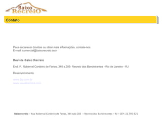 Para esclarecer dúvidas ou obter mais informações, contate-nos:
E-mail: comercial@baixorecreio.com
Revista Baixo Recreio
End: R. Roberval Cordeiro de Farias, 346 s.203- Recreio dos Bandeirantes - Rio de Janeiro - RJ
Desenvolvimento
www.3ip.com.br
www.visualcarioca.com
Contato
Baixorecreio – Rua Roberval Cordeiro de Farias, 394 sala 203 – Recreio dos Bandeirantes – RJ – CEP: 22.795-325
 