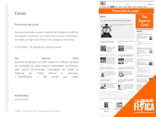 Canais

Patrocinio do canal

Anúncio localizado na parte superior da Categoria escolhida
Veiculação randômica com outros anunciantes. Veiculação
em todas as Páginas do Portal e/ou categoria específica

 SUPERIOR – R$ 500,00 por semana /canal



Ilha                  Superior                     Canal
Anúncio localizado na parte superior e inferior da area
de conteúdo de cada página. Veiculação randômica
com outros anunciantes. Veiculação em todas as
Páginas    do     Portal    (Home       e     Internas).
SUPERIOR        –     R$     50,00      por     CPM*




PATROCÍNIO
Sob Consulta



*CPM – Custo Por Mil Visualizações do anúncio
 