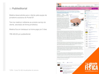 ::: Publieditorial

Matéria desenvolvida para o cliente pela equipe de
jornalismo exclusiva do Portal EF.

Tem da matéria é refetente ao produto serviço do
cliente, abordado de forma jornalística.

Matéria fica em destaque na home page por 3 dias

R$ 400,00 por publieditorial




*CPM – Custo Por Mil Visualizações do anúncio
 