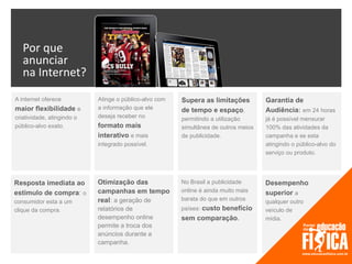 Por que
   anunciar
   na Internet?
A internet oferece          Atinge o público-alvo com   Supera as limitações         Garantia de
maior flexibilidade e       a informação que ele        de tempo e espaço,           Audiência: em 24 horas
criatividade, atingindo o   deseja receber no           permitindo a utilização      já é possível mensurar
público-alvo exato.         formato mais                simultânea de outros meios   100% das atividades da
                            interativo e mais           de publicidade.              campanha e se esta
                            integrado possível.                                      atingindo o público-alvo do
                                                                                     serviço ou produto.




Resposta imediata ao        Otimização das              No Brasil a publicidade      Desempenho
estímulo de compra: o       campanhas em tempo          online é ainda muito mais    superior a
consumidor esta a um        real: a geração de          barata do que em outros      qualquer outro
clique da compra.           relatórios de               países: custo benefício      veículo de
                            desempenho online           sem comparação.              mídia.
                            permite a troca dos
                            anúncios durante a
                            campanha.
 