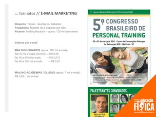 ::: formatos // E-MAIL MARKETING

Disparos: Terças , Quintas ou Sábados
Frequência: Máximo de 2 disparos por mês
Alcance: Mailing Nacional – aprox. 120 mil assinantes



Valores por e-mail

MAILING USUÁRIOS (aprox. 100 mil e-mails)
Até 20 mil e-mails (mínimo) – R$ 0,08
De 20 a 40 mil e-mails      – R$ 0,075
De 40 a 120 mil e-mails      – R$ 0,07



MAILING ACADEMIAS / CLUBES (aprox. 7 mil e-mails)
R$ 0,20 – por e-mail
 