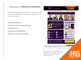 ::: formatos // PROJETOS ESPECIAIS

O Portal da Educação Física oferece a opção de Projetos
Especiais totalmente personalizados e alinhados com a
estratégia do cliente.



•Hot Site Especial
•Conteúdo Técnico para Blogs
•Publieditorial
•Pesquisas de Mercado
•Ações em Eventos da Área




                                                          Exemplo de Hot Site da Bogyenics
                                                          oferecendo uma oportunidade de
                                                          negócio para profissionais de
                                                          Educação Física.
 