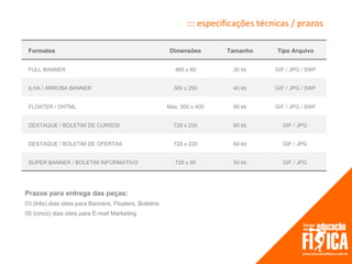 ::: especificações técnicas / prazos

 Formatos                                                Dimensões       Tamanho      Tipo Arquivo


 FULL BANNER                                               468 x 60        30 kb      GIF / JPG / SWF


 ILHA / ARROBA BANNER                                     300 x 250        40 kb      GIF / JPG / SWF


 FLOATER / DHTML                                        Máx. 500 x 400     80 kb      GIF / JPG / SWF


 DESTAQUE / BOLETIM DE CURSOS                             728 x 220        60 kb        GIF / JPG


 DESTAQUE / BOLETIM DE OFERTAS                            728 x 220        60 kb        GIF / JPG


 SUPER BANNER / BOLETIM INFORMATIVO                        728 x 90        50 kb        GIF / JPG




Prazos para entrega das peças:
03 (três) dias úteis para Banners, Floaters, Boletins
05 (cinco) dias úteis para E-mail Marketing
 