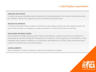 ::: informações importantes

CRIAÇÃO DAS PEÇAS
A criação das peças publicitárias dessa campanha é de responsabilidade do anunciante, podendo esse optar
por contratar o serviço de Criação de Anúncios do Portal da Educação Física.


RECUSA DE ANÚNCIO
O Portal da Educação Física se reserva o direito de recusar qualquer anúncio que não esteja de acordo com
suas normas técnicas e de respeito ao usuário previstas em seu Manual de Práticas Comerciais


AVALIAÇÃO DE RESULTADOS
Para as ações em Display (Banners, Ilhas, Floaters) será liberado o acesso ao painel de sua campanha no
Gerenciador de anúncios Google DFP (Developers for Publishers). Para as ações por e-mail (boletins e e-mail
marketing) será enviado um relatório por e-mail gerado pela plataforma da Virtual Target uma semana após
a ação ou no período que o anunciante desejar.


CANCELAMENTO
Após formalizada a Ordem de Inserção a mesma não poderá ser cancelada.
 