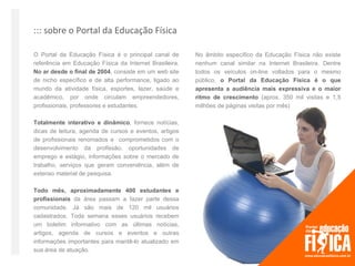 ::: sobre o Portal da Educação Física

O Portal da Educação Física é o principal canal de      No âmbito específico da Educação Física não existe
referência em Educação Física da Internet Brasileira.   nenhum canal similar na Internet Brasileira. Dentre
No ar desde o final de 2004, consiste em um web site    todos os veículos on-line voltados para o mesmo
de nicho específico e de alta performance, ligado ao    público, o Portal da Educação Física é o que
mundo da atividade física, esportes, lazer, saúde e     apresenta a audiência mais expressiva e o maior
acadêmico, por onde circulam empreendedores,            ritmo de crescimento (aprox. 350 mil visitas e 1,5
profissionais, professores e estudantes.                milhões de páginas visitas por mês)

Totalmente interativo e dinâmico, fornece notícias,
dicas de leitura, agenda de cursos e eventos, artigos
de profissionais renomados e comprometidos com o
desenvolvimento da profissão, oportunidades de
emprego e estágio, informações sobre o mercado de
trabalho, serviços que geram conveniência, além de
extenso material de pesquisa.

Todo mês, aproximadamente 400 estudantes e
profissionais da área passam a fazer parte dessa
comunidade. Já são mais de 120 mil usuários
cadastrados. Toda semana esses usuários recebem
um boletim informativo com as últimas notícias,
artigos, agenda de cursos e eventos e outras
informações importantes para mantê-lo atualizado em
sua área de atuação.
 