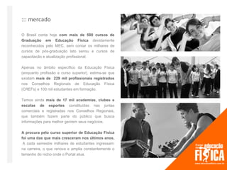 ::: mercado

O Brasil conta hoje com mais de 500 cursos de
Graduação em Educação Física devidamente
reconhecidos pelo MEC, sem contar os milhares de
cursos de pós-graduação lato sensu e cursos de
capacitacão e atualização profissional.

Apenas no âmbito específico da Educação Física
(enquanto profissão e curso superior), estima-se que
existam mais de 229 mil profissionais registrados
nos Conselhos Regionais de Educação Física
(CREFs) e 100 mil estudantes em formação.

Temos ainda mais de 17 mil academias, clubes e
escolas de esportes constituídas nas juntas
comerciais e registradas nos Conselhos Regionais,
que também fazem parte do público que busca
informações para melhor gerirem seus negócios.

A procura pelo curso superior de Educação Física
foi uma das que mais cresceram nos últimos anos.
 A cada semestre milhares de estudantes ingressam
na carreira, o que renova e amplia constantemente o
tamanho do nicho onde o Portal atua.
 