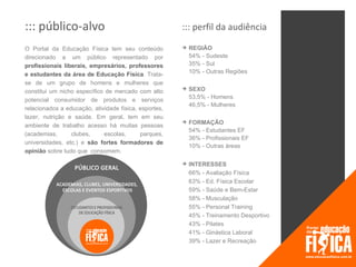 ::: público-alvo                                       ::: perfil da audiência

O Portal da Educação Física tem seu conteúdo              REGIÃO
direcionado a um público representado por                  54% - Sudeste
profissionais liberais, empresários, professores           35% - Sul
e estudantes da área de Educação Física. Trata-            10% - Outras Regiões
se de um grupo de homens e mulheres que
constitui um nicho específico de mercado com alto
                                                          SEXO
                                                           53,5% - Homens
potencial consumidor de produtos e serviços
                                                           46,5% - Mulheres
relacionados a educação, atividade física, esportes,
lazer, nutrição e saúde. Em geral, tem em seu
                                                          FORMAÇÃO
ambiente de trabalho acesso há muitas pessoas
                                                           54% - Estudantes EF
(academias,      clubes,     escolas,      parques,
                                                           36% - Profissionais EF
universidades, etc.) e são fortes formadores de
                                                           10% - Outras áreas
opinião sobre tudo que consomem.

                                                          INTERESSES
                                                           66% - Avaliação Física
                                                           63% - Ed. Física Escolar
                                                           59% - Saúde e Bem-Estar
                                                           58% - Musculação
                                                           55% - Personal Training
                                                           45% - Treinamento Desportivo
                                                           43% - Pilates
                                                           41% - Ginástica Laboral
                                                           39% - Lazer e Recreação
 