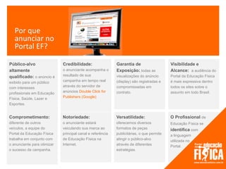 Por que
   anunciar no
   Portal EF?

Público-alvo                 Credibilidade:                 Garantia de                    Visibilidade e
altamente                    o anunciante acompanha o       Exposição: todas as            Alcance: a audiência do
qualificado: o anúncio é     resultado de sua               visualizações do anúncio       Portal da Educação Física
exibido para um público      campanha em tempo real         (display) são registradas e    é mais expressiva dentro
com interesses               através do servidor de         compromissadas em              todos os sites sobre o
profissionais em Educação    anúncios Double Click for      contrato.                      assunto em todo Brasil.
Física, Saúde, Lazer e       Publishers (Google)
Esportes.


Comprometimento:             Notoriedade:                   Versatilidade:                 O Profissional de
diferente de outros          o anunciante estará            oferecemos diversos            Educação Física se
veículos, a equipe do        veiculando sua marca ao        formatos de peças              identifica com
Portal da Educação Física    principal canal e referência   publicitárias, o que permite   a linguagem
trabalha em conjunto com     de Educação Física na          atingir o público-alvo         utilizada no
o anunciante para otimizar   Internet.                      através de diferentes          Portal.
o sucesso da campanha.                                      estratégias.
 
