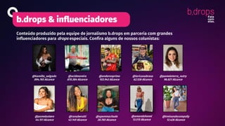 b.drops & influenciadores
Conteúdo produzido pela equipe de jornalismo b.drops em parceria com grandes
influenciadores para drops especiais. Confira alguns de nossos colunistas:
@laricanabrasa
62.526 Alcance
@anderonprimo
103.943 Alcance
@apammachado
20.765 Alcance
@treinandocompolly
12.426 Alcance
@ranaberutti
43.149 Alcance
@pamelaotero
44.151 Alcance
@pamelaterra_nutry
96.821 Alcance
@ocidmoreira
870.384 Alcance
@kamilla_salgado
894.765 Alcance
@amandahonel
13.515 Alcance
 