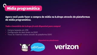 Agora você pode fazer a compra de mídia na b.drops através de plataformas
de mídia programática.
Mídia programática
Todo o inventário da b.drops já está disponível para compra!
• Compra baseada em CPM
• Configuração do deal direto na (DSP)
• Troca do material criativo através da plataforma (DSP)
Disponível nas plataformas:
 