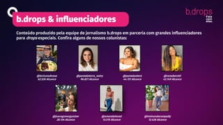 b.drops & influenciadores
Conteúdo produzido pela equipe de jornalismo b.drops em parceria com grandes influenciadores
para drops especiais. Confira alguns de nossos colunistas:
@laricanabrasa
62.526 Alcance
@treinandocompolly
12.426 Alcance
@ranaberutti
43.149 Alcance
@pamelaotero
44.151 Alcance
@pamelaterra_nutry
96.821 Alcance
@amandahonel
13.515 Alcance
@juaragonorganizer
28.134 Alcance
 