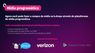 Agora você pode fazer a compra de mídia na b.drops através de plataformas
de mídia programática.
Mídia programática
Todo o inventário da b.drops já está disponível para compra!
• Compra baseada em CPM
• Configuração do deal direto na (DSP)
• Troca do material criativo através da plataforma (DSP)
Disponível nas plataformas:
 