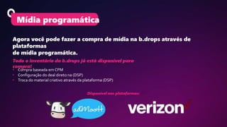 Agora você pode fazer a compra de mídia na b.drops através de
plataformas
de mídia programática.
Mídia programática
Todo o inventário da b.drops já está disponível para
compra!
• Compra baseada em CPM
• Configuração do deal direto na (DSP)
• Troca do material criativo através da plataforma (DSP)
Disponível nas plataformas:
 