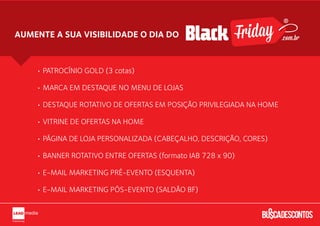 AUMENTE A SUA VISIBILIDADE O DIA DO                                  .com.br



    • PATROCÍNIO GOLD

    • MARCA EM DESTAQUE NO MENU DE LOJAS

    • DESTAQUE ROTATIVO DE OFERTAS EM POSIÇÃO PRIVILEGIADA NA HOME

    • VITRINE DE OFERTAS NA HOME

    • PÁGINA DE LOJA PERSONALIZADA (CABEÇALHO, BACKGROUND, CORES)

    • BANNER ROTATIVO ENTRE OFERTAS (LEADER BOARD)

    • E-MAIL MARKETING PRÉ-EVENTO (ESQUENTA)

    • E-MAIL MARKETING PÓS-EVENTO (RESSACA)
 