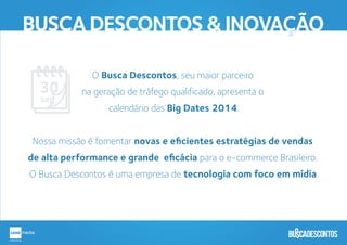 BUSCA DESCONTOS & INOVAÇÃO
O Busca Descontos, seu maior parceiro
na geração de tráfego qualificado, apresenta o
calendário das Big Dates 2014.
Nossa missão é fomentar novas e eﬁcientes estratégias de vendas
de alta performance e grande eﬁcácia para o e-commerce Brasileiro.
O Busca Descontos é uma empresa de tecnologia com foco em mídia.
 