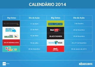 CALENDÁRIO 2014
W E B F A S H I O Nday
Big Dates Dia da Ação Big Dates Dia da Ação
11 de Abril
25 de Abril
16 de Maio
26 de Setembro
DIA DO REEMBALADOS 18 de Julho
28 de Novembro
28 de Novembro
26 a 31 de Dezembro
06 de Janeiro de 2015
3 de Outubro
AA YY BB XX
BRASIL GAME DAYBRASIL GAME DAY
MEGA
SALDÃOSALDÃOBUSCADESCONTOS
.com.br
Busca descontos
GOLEADA
PROMOÇÃO
BLACK FASHION
 