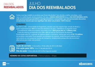 Como a sua loja trabalha os produtos que foram devolvidos? Sem dúvida a melhor estratégia, neste
caso, é a redistribuição destes produtos. Por isso, o BUSCA DESCONTOS lança o DIA DOS REEMBALADOS,
ação promocional que permitirá a sua loja encontrar o consumidor que está procurando descontos
excepcionais mesmo que isso signiﬁque não obter um produto 100% intacto.
Em 2013, a FEI - Universidade de Engenharia, estudou uma das maiores lojas virtuais do Brasil, a
qual é responsável por 40% do mercado eletrônico do país e, identificou as seguintes taxas:
O recebimento médio de produtos retornados é de 1.800 peças/dia ou 7 milhões/mês.
A taxa de retorno corresponde entre 3% e 4% do total do faturamento da empresa.
Entrevistado pela FEI, o gerente de logística deste e-commerce, estima que cerca de R$ 70 milhões
em produtos retornados ficam parados nos estoques da empresa, sendo boa parte apenas com a
caixa aberta ou com pequenas avarias de transporte, simplesmente porque eles não encontram
alternativas para tratar este produto.
Ação de sorteio: 14 de Junho a 18 de Julho de 2014 (36 dias)
Pré-ação para VIPs: 14 a 17 de julho de 2014
Dia da ação: 18 de Julho de 2014 (Pós Copa do mundo)
CENÁRIO
QUANDO
NÚMERO DE COTAS DISPONÍVEIS: 2 Patrocinadores + 8 lojas
JULHO
DIA DOS REEMBALADOS
DIA DOS
REEMBALADOS
 