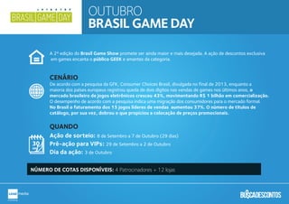 OUTUBRO
BRASIL GAME DAY
A 2ª edição do Brasil Game Show promete ser ainda maior e mais desejada. A ação de descontos exclusiva
em games encanta o público GEEK e amantes da categoria.
De acordo com a pesquisa da GFK, Consumer Choices Brasil, divulgada no final de 2013, enquanto a
maioria dos países europeus registrou queda de dois dígitos nas vendas de games nos últimos anos, o
mercado brasileiro de jogos eletrônicos cresceu 43%, movimentando R$ 1 bilhão em comercialização.
O desempenho de acordo com a pesquisa indica uma migração dos consumidores para o mercado formal.
No Brasil o faturamento dos 15 jogos líderes de vendas aumentou 37%. O número de títulos de
catálogo, por sua vez, dobrou o que propiciou a colocação de preços promocionais.
NÚMERO DE COTAS DISPONÍVEIS: 4 Patrocinadores + 12 lojas
Ação de sorteio: 8 de Setembro a 7 de Outubro (29 dias)
Pré-ação para VIPs: 29 de Setembro a 2 de Outubro
Dia da ação: 3 de Outubro
QUANDO
CENÁRIO
 