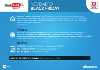 5ª Edição – Black Friday Brasil - O Busca Descontos, criou em 2010, a maior promoção digital,
de lá para cá o resultado tem sido um só: maior consumo, maiores vendas. Em 2013, o e-commerce
brasileiro faturou mais de R$ 700 milhões* em apenas 24 horas e, como um ímã, trouxe milhares de
novos usuários para o varejo online.
*Dados: e-bit
Em 2013, houve 50% de crescimento no volume de acesso à Internet em relação ao ano de 2012,
que já havia superado o ano anterior em 33%. O volume de ofertas tambémz foi bem maior.*
Estima-se que as vendas da Black Friday 2014 bata todos os recordes e beire a casa do R$ 1 bilhão.
*Fonte: Webshoppers 2014.
Ação de sorteio: 8 de Outubro a 26 de Dezembro de 2014
Pré-ação para VIPs: 24 a 27de Novembro de 2014
Dia da ação: 28 de Novembro de 2014
CENÁRIO
QUANDO
NÚMERO DE COTAS DISPONÍVEIS: 4 Patrocinadores + 22 lojas
NOVEMBRO
BLACK FRIDAY
.com.br
Busca descontos
 