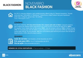 Em 2013, a terceira categoria mais vendida durante a Black Friday foi “Moda & Acessórios”, ficando
acima das tops “Informática” e “Eletrônicos”. Desta forma, o Black Fashion veio para impulsionar
ainda mais a categoria, que já a top 1 do ranking.
Fonte: Webshoppers 2014
Em 2013, a Deloitte, 61% dos entrevistados irão comprar pela web no Natal. A pesquisa mostrou
que a maioria dos clientes online responderam que usarão portais na internet de lojas físicas (66%).
Em seguida, foram citados sites de fabricantes (58%), sites de compras coletivas (39%) e leilões virtuais
(7%). As transações por meio de tablets e outros dispositivos móveis representam 37% das intenções de
compra pela internet. No ano passado, 54% dos consumidores pela internet procuravam sites de lojas de
departamento e 50%, sites de compra coletiva.
Ação de sorteio: 8 de Outubro a 26 de Dezembro de 2014
Pré-ação para VIPs: 24 a 27 de Novembro de 2014
Dia da ação: 28 de Novembro de 2014
t
CENÁRIO
QUANDO
NÚMERO DE COTAS DISPONÍVEIS: 4 Patrocinadores + 22 lojas
NOVEMBRO
BLACK FASHION
BLACK FASHION
 