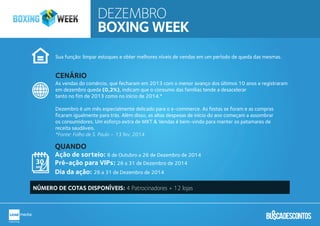 Sua função: limpar estoques e obter melhores níveis de vendas em um período de queda das mesmas.
As vendas do comércio, que fecharam em 2013 com o menor avanço dos últimos 10 anos e registraram
em dezembro queda (0,2%), indicam que o consumo das famílias tende a desacelerar
tanto no fim de 2013 como no início de 2014.*
Dezembro é um mês especialmente delicado para o e-commerce. As festas se foram e as compras
ficaram igualmente para trás. Além disso, as altas despesas de início do ano começam a assombrar
os consumidores. Um esforço extra de MKT & Vendas é bem-vindo para manter os patamares de
receita saudáveis.
*Fonte: Folha de S. Paulo – 13 fev. 2014
Ação de sorteio: 8 de Outubro a 26 de Dezembro de 2014
Pré-ação para VIPs: 26 a 31 de Dezembro de 2014
Dia da ação: 26 a 31 de Dezembro de 2014
CENÁRIO
QUANDO
NÚMERO DE COTAS DISPONÍVEIS: 4 Patrocinadores + 12 lojas
DEZEMBRO
BOXING WEEK
 