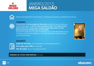 Dispensa apresentações! É basicamente, a promoção que aquece as vendas de início de ano.
Pesquisadores da Universidade de Minnesota descobriram que um bônus em
produto equivalente a 50% do valor da compra vende 71% a mais do que o
desconto de 35%, mesmo que a segunda opção represente um valor
ligeiramentemais vantajoso para o consumidor.
O estudo foi publicado no Journal of Marketing com o título When More Is Less:
The Impact of Base Value Neglect on Consumer Preferences for Bonus Packs
over Price Discounts).
Ação de sorteio: 28 de Dezembro a 4 de Fevereiro de 2015
Pré-ação para VIPs: O mês todo
Dia da ação: 06 a 31 de Janeiro de 2015
CENÁRIO
QUANDO
NÚMERO DE COTAS DISPONÍVEIS: Ilimitado
JANEIRO/2015
MEGA SALDÃO
MEGA
SALDÃOSALDÃO
 