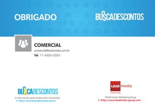 Performance Marketing Group
http://www.leadmedia-group.com
O maior site de cupons de descontos e promoções
http://www.buscadescontos.com.br
LEAD
Publishing
OBRIGADO
COMERCIAL
comercial@leadmedia.com.br
Tel: 11 4305-0355
 