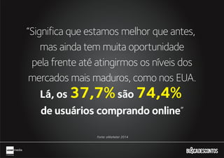 Fonte: eMarketer 2014
“Significa que estamos melhor que antes,
mas ainda tem muita oportunidade
pela frente até atingirmos os níveis dos
mercados mais maduros, como nos EUA.
Lá, os 37,7%são 74,4%
de usuários comprando online”
?
 